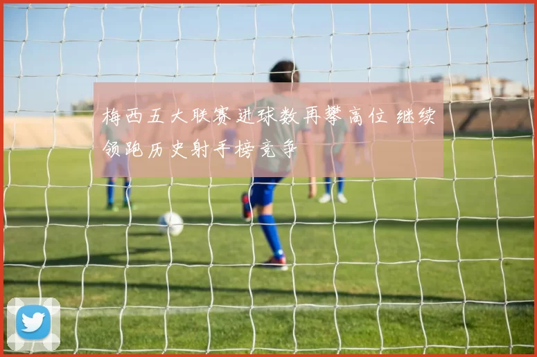 梅西五大联赛进球数再攀高位 继续领跑历史射手榜竞争