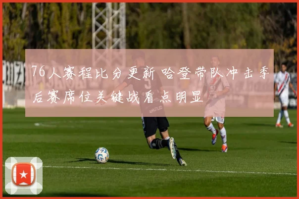 76人赛程比分更新 哈登带队冲击季后赛席位关键战看点明显