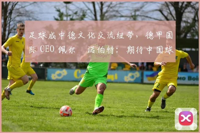 足球成中德文化交流纽带，德甲国际 CEO 佩尔・诺伯特：期待中国球员登场