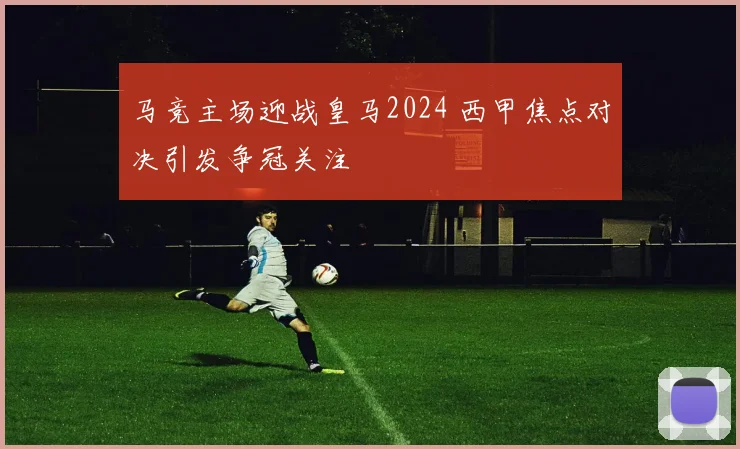 马竞主场迎战皇马2024 西甲焦点对决引发争冠关注