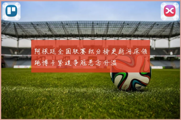 阿根廷全国联赛积分榜更新河床领跑博卡紧追争冠悬念升温