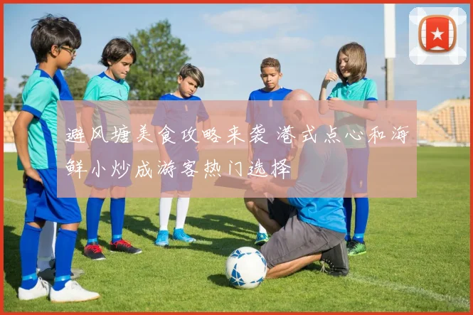 避风塘美食攻略来袭 港式点心和海鲜小炒成游客热门选择