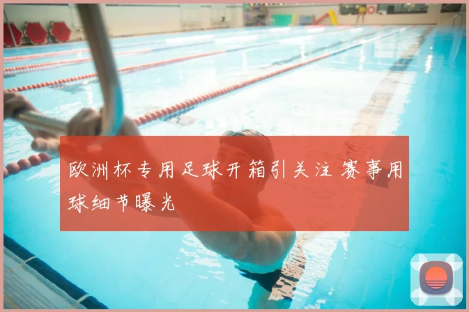 欧洲杯专用足球开箱引关注 赛事用球细节曝光