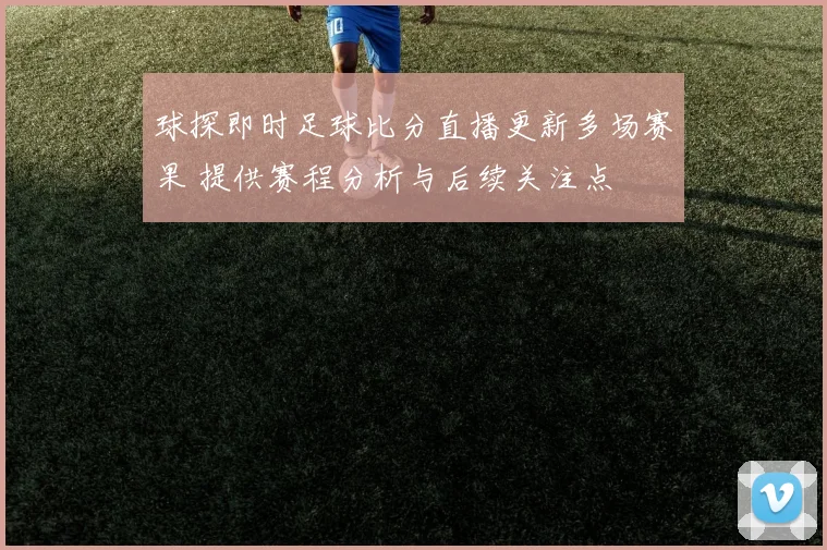 球探即时足球比分直播更新多场赛果 提供赛程分析与后续关注点