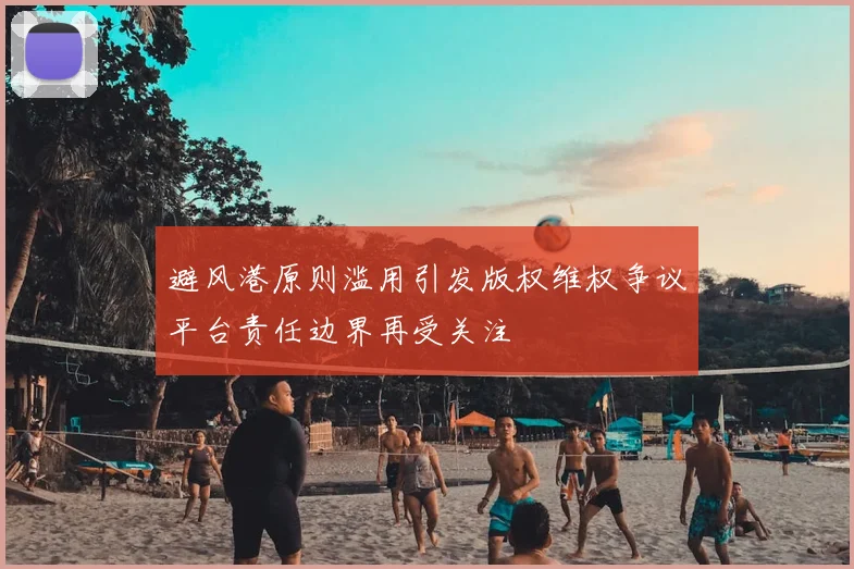 避风港原则滥用引发版权维权争议平台责任边界再受关注