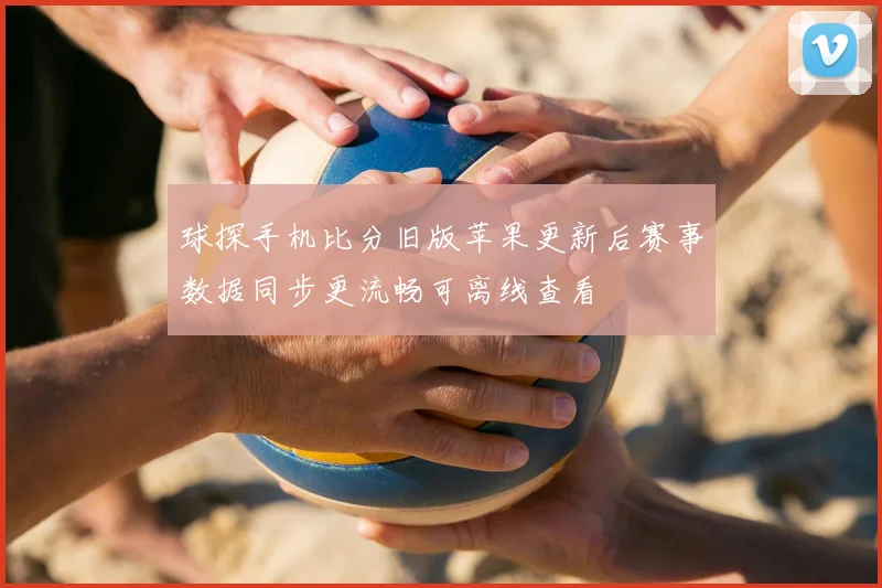球探手机比分旧版苹果更新后赛事数据同步更流畅可离线查看