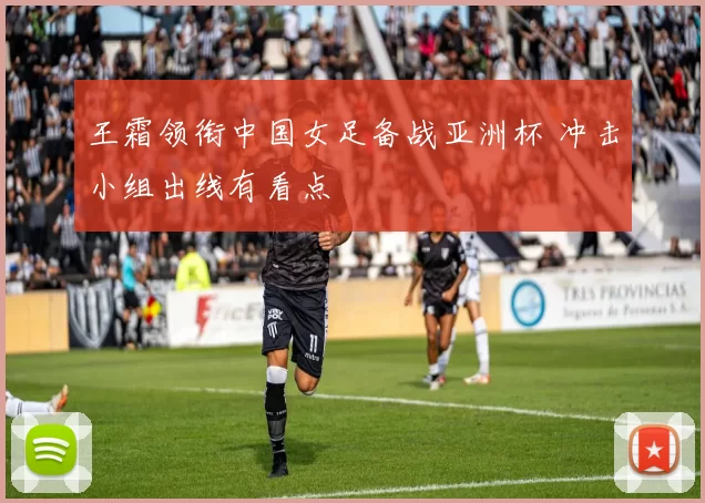 王霜领衔中国女足备战亚洲杯 冲击小组出线有看点