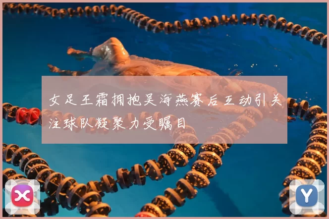 女足王霜拥抱吴海燕赛后互动引关注球队凝聚力受瞩目