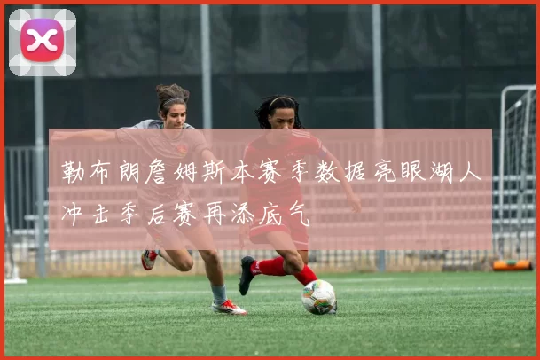 勒布朗詹姆斯本赛季数据亮眼湖人冲击季后赛再添底气