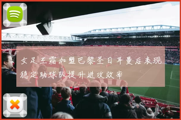 女足王霜加盟巴黎圣日耳曼后表现稳定助球队提升进攻效率
