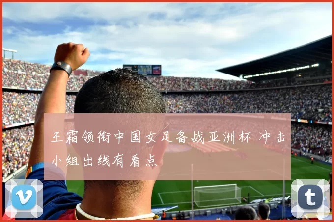 王霜领衔中国女足备战亚洲杯 冲击小组出线有看点