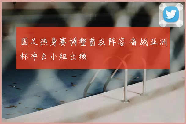 国足热身赛调整首发阵容 备战亚洲杯冲击小组出线