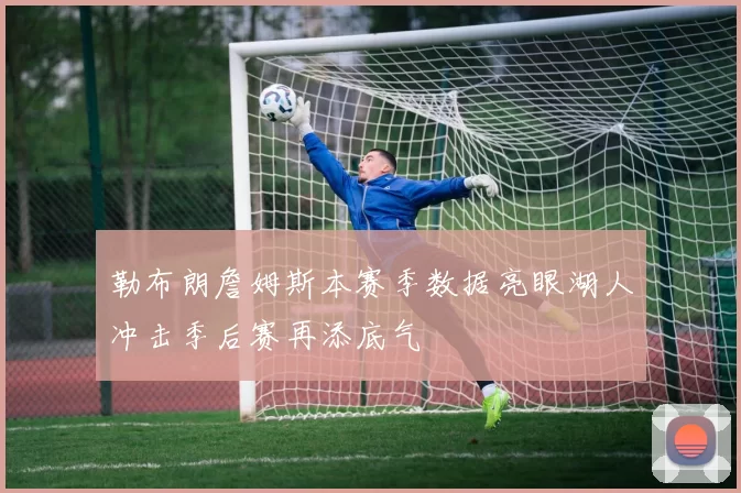 勒布朗詹姆斯本赛季数据亮眼湖人冲击季后赛再添底气