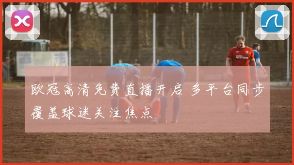欧冠高清免费直播开启 多平台同步覆盖球迷关注焦点