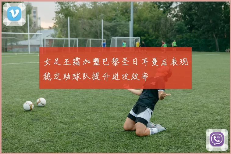 女足王霜加盟巴黎圣日耳曼后表现稳定助球队提升进攻效率