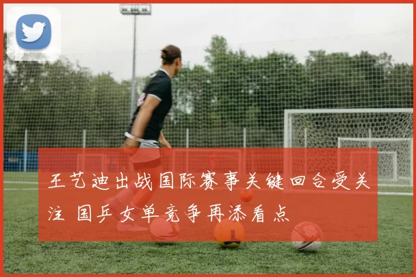 王艺迪出战国际赛事关键回合受关注 国乒女单竞争再添看点